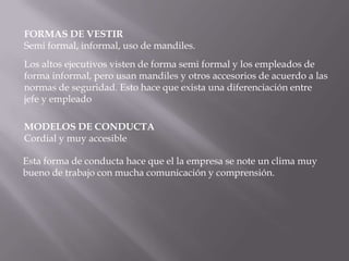 FORMAS DE VESTIR
Semi formal, informal, uso de mandiles.
Los altos ejecutivos visten de forma semi formal y los empleados de
forma informal, pero usan mandiles y otros accesorios de acuerdo a las
normas de seguridad. Esto hace que exista una diferenciación entre
jefe y empleado

MODELOS DE CONDUCTA
Cordial y muy accesible

Esta forma de conducta hace que el la empresa se note un clima muy
bueno de trabajo con mucha comunicación y comprensión.
 