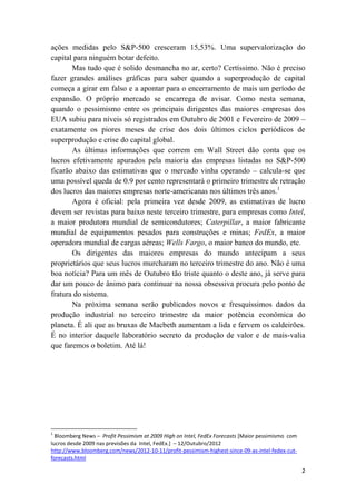 ações medidas pelo S&P-500 cresceram 15,53%. Uma supervalorização do
capital para ninguém botar defeito.
       Mas tudo que é solido desmancha no ar, certo? Certíssimo. Não é preciso
fazer grandes análises gráficas para saber quando a superprodução de capital
começa a girar em falso e a apontar para o encerramento de mais um período de
expansão. O próprio mercado se encarrega de avisar. Como nesta semana,
quando o pessimismo entre os principais dirigentes das maiores empresas dos
EUA subiu para níveis só registrados em Outubro de 2001 e Fevereiro de 2009 –
exatamente os piores meses de crise dos dois últimos ciclos periódicos de
superprodução e crise do capital global.
       As últimas informações que correm em Wall Street dão conta que os
lucros efetivamente apurados pela maioria das empresas listadas no S&P-500
ficarão abaixo das estimativas que o mercado vinha operando – calcula-se que
uma possível queda de 0.9 por cento representará o primeiro trimestre de retração
dos lucros das maiores empresas norte-americanas nos últimos três anos.1
       Agora é oficial: pela primeira vez desde 2009, as estimativas de lucro
devem ser revistas para baixo neste terceiro trimestre, para empresas como Intel,
a maior produtora mundial de semicondutores; Caterpillar, a maior fabricante
mundial de equipamentos pesados para construções e minas; FedEx, a maior
operadora mundial de cargas aéreas; Wells Fargo, o maior banco do mundo, etc.
       Os dirigentes das maiores empresas do mundo antecipam a seus
proprietários que seus lucros murcharam no terceiro trimestre do ano. Não é uma
boa notícia? Para um mês de Outubro tão triste quanto o deste ano, já serve para
dar um pouco de ânimo para continuar na nossa obsessiva procura pelo ponto de
fratura do sistema.
       Na próxima semana serão publicados novos e fresquíssimos dados da
produção industrial no terceiro trimestre da maior potência econômica do
planeta. É ali que as bruxas de Macbeth aumentam a lida e fervem os caldeirões.
É no interior daquele laboratório secreto da produção de valor e de mais-valia
que faremos o boletim. Até lá!




1
  Bloomberg News – Profit Pessimism at 2009 High on Intel, FedEx Forecasts [Maior pessimismo com
lucros desde 2009 nas previsões da Intel, FedEx.] – 12/Outubro/2012
http://www.bloomberg.com/news/2012-10-11/profit-pessimism-highest-since-09-as-intel-fedex-cut-
forecasts.html

                                                                                                   2
 