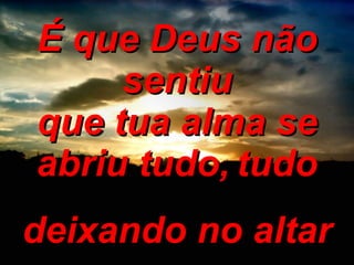 É que Deus não sentiu que tua alma se abriu tudo,   tudo deixando no altar 