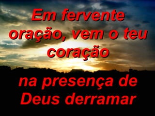 Em fervente oração, vem o teu coração na presença de Deus derramar 