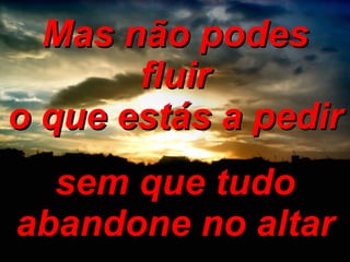 Mas não podes fluir o que estás a pedir sem que tudo abandone no altar 
