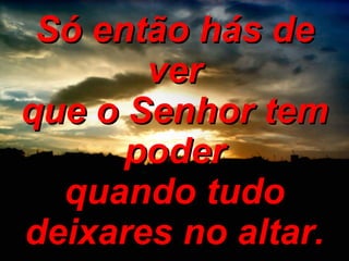 Só então hás de ver que o Senhor tem poder quando tudo deixares no altar. 