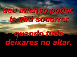 seu imenso poder, te virá socorrer quando tudo deixares no altar. 