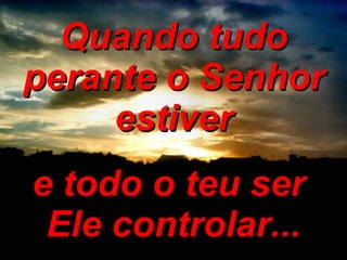 Quando tudo perante o Senhor estiver e todo o teu ser  Ele controlar... 
