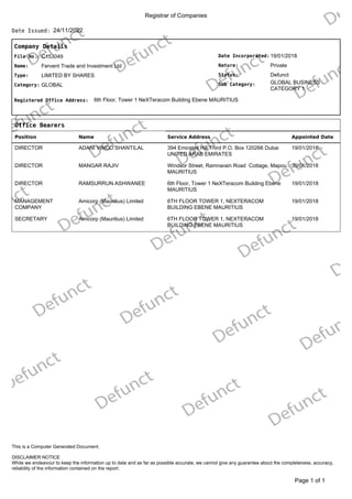 Registrar of Companies
24/11/2022
Date Issued:
Company Details
Date Incorporated:
Nature:
GLOBAL BUSINESS
CATEGORY 1
Sub Category:
Status:
19/01/2018
Private
Defunct
File No.:
Name:
C153049
Fervent Trade and Investment Ltd
Type:
Category:
LIMITED BY SHARES
GLOBAL
Registered Office Address: 6th Floor, Tower 1 NeXTeracom Building Ebene MAURITIUS
Office Bearers
Position Name Service Address Appointed Date
DIRECTOR ADANI VINOD SHANTILAL 394 Emirates Hill Third P.O. Box 120266 Dubai
UNITED ARAB EMIRATES
19/01/2018
DIRECTOR MANGAR RAJIV Windsor Street, Ramnarain Road Cottage, Mapou
MAURITIUS
30/01/2018
DIRECTOR RAMSURRUN ASHWANEE 6th Floor, Tower 1 NeXTeracom Building Ebene
MAURITIUS
19/01/2018
MANAGEMENT
COMPANY
Amicorp (Mauritius) Limited 6TH FLOOR TOWER 1, NEXTERACOM
BUILDING EBENE MAURITIUS
19/01/2018
SECRETARY Amicorp (Mauritius) Limited 6TH FLOOR TOWER 1, NEXTERACOM
BUILDING EBENE MAURITIUS
19/01/2018
of 1
Page 1
DISCLAIMER NOTICE
While we endeavour to keep the information up to date and as far as possible accurate, we cannot give any guarantee about the completeness, accuracy,
reliability of the information contained on the report.
This is a Computer Generated Document.
 