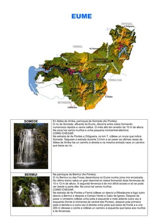 EUME

SOMEDE

En Aldea de Arriba, parroquia de Somede (As Pontes).
O río de Somede, afluente do Eume, discorre entre xistos formando
numerosos rápidos e varios saltos. O máis alto ten arredor de 10 m de altura.
Na zona hai varios muíños e unha pequena minicentral eléctrica.
COMO CHEGAR:
Na estrada de As Pontes a Ortigueira, no km 7, cóllese un cruce que indica
Somede. Séguese a estrada durante 3,5 km e ao pasar as ultimas casas de
Aldea de Arriba hai un camiño á dereita e na mesma entrada nace un carreiro
que baixa ao río.

BERMUI

Na parroquia de Bermui (As Pontes).
O río Bermui ou das Foxas desemboca no Eume nunha zona moi encaixada.
No último tramo salva un gran desnivel en xistos formando dúas fervenzas de
10 e 12 m de altura. A segunda fervenza é de moi difícil acceso e só se pode
ver desde a parte alta. Na zona hai varios muíños.
COMO CHEGAR:
Na estrada de As Pontes a Ferrol cóllese un desvío a Ribadeume e logo outro
desvío a Bermui e despois a Campo Verde e Cabo da Igrexa. Despois de
pasar o cimeterio cóllese unha pista á esquerda e máis adiante outra vez á
esquerda (fronte á chimenea da central das Pontes), despois pola primeira
pista á dereita e e outra vez á dereita unha pista que baixa de fronte a e uns
200 m déixase o coche e cóllese un carreiro á esquerda que baixa aos muíños
e ás fervenzas.

 