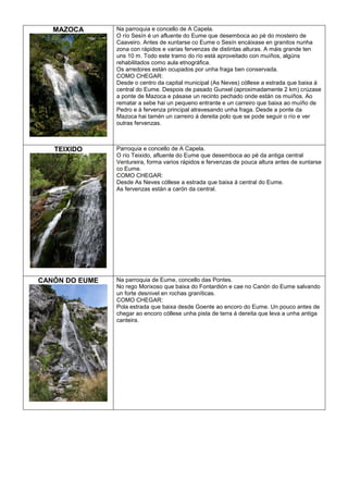 MAZOCA

Na parroquia e concello de A Capela.
O río Sesín é un afluente do Eume que desemboca ao pé do mosteiro de
Caaveiro. Antes de xuntarse co Eume o Sesín encáixase en granitos nunha
zona con rápidos e varias fervenzas de distintas alturas. A máis grande ten
uns 10 m. Todo este tramo do río está aproveitado con muíños, algúns
rehabilitados como aula etnográfica.
Os arredores están ocupados por unha fraga ben conservada.
COMO CHEGAR:
Desde o centro da capital municipal (As Neves) cóllese a estrada que baixa á
central do Eume. Despois de pasado Gunxel (aproximadamente 2 km) crúzase
a ponte de Mazoca e pásase un recinto pechado onde están os muíños. Ao
rematar a sebe hai un pequeno entrante e un carreiro que baixa ao muíño de
Pedro e á fervenza principal atravesando unha fraga. Desde a ponte da
Mazoca hai tamén un carreiro á dereita polo que se pode seguir o río e ver
outras fervenzas.

TEIXIDO

Parroquia e concello de A Capela.
O río Teixido, afluente do Eume que desemboca ao pé da antiga central
Ventureira, forma varios rápidos e fervenzas de pouca altura antes de xuntarse
co Eume.
COMO CHEGAR:
Desde As Neves cóllese a estrada que baixa á central do Eume.
As fervenzas están a carón da central.

CANÓN DO EUME

Na parroquia de Eume, concello das Pontes.
No rego Morixoso que baixa do Fontardión e cae no Canón do Eume salvando
un forte desnivel en rochas graníticas.
COMO CHEGAR:
Pola estrada que baixa desde Goente ao encoro do Eume. Un pouco antes de
chegar ao encoro cóllese unha pista de terra á dereita que leva a unha antiga
canteira.

 