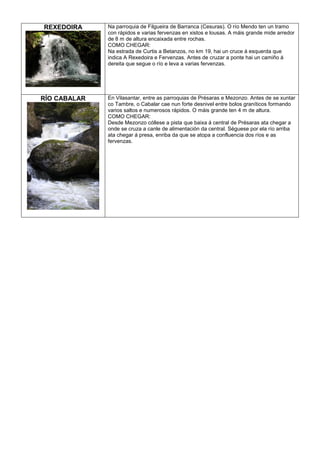 REXEDOIRA

Na parroquia de Filgueira de Barranca (Cesuras). O río Mendo ten un tramo
con rápidos e varias fervenzas en xistos e lousas. A máis grande mide arredor
de 8 m de altura encaixada entre rochas.
COMO CHEGAR:
Na estrada de Curtis a Betanzos, no km 19, hai un cruce á esquerda que
indica A Rexedoira e Fervenzas. Antes de cruzar a ponte hai un camiño á
dereita que segue o río e leva a varias fervenzas.

RÍO CABALAR

En Vilasantar, entre as parroquias de Présaras e Mezonzo. Antes de se xuntar
co Tambre, o Cabalar cae nun forte desnivel entre bolos graníticos formando
varios saltos e numerosos rápidos. O máis grande ten 4 m de altura.
COMO CHEGAR:
Desde Mezonzo cóllese a pista que baixa á central de Présaras ata chegar a
onde se cruza a canle de alimentación da central. Séguese por ela río arriba
ata chegar á presa, enriba da que se atopa a confluencia dos ríos e as
fervenzas.

 