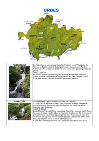 ORDES

PORTOCIÑOS

En Portociños, na parroquia de Gorgullos (Tordoia), no río Viladabade, da
Férveda ou Bustelo, afluente do Lengüelle, que á súa vez vai ao Tambre.
A fervenza salva un desnivel de 10 m en tres saltos entre grandes penedos de
granito.
COMO CHEGAR:
Na estrada de Pontepedra a Gorgullos e Ordes. Ao entrar en Portociños
cóllese un cruce á esquerda que indica Férveda e a 1 km chégase a unha
ponte onde remata a estrada e desde a que se ve a fervenza.

VISANTOÑA

Na parroquia de Visantoña (Mesía, no línde con Cesuras).
O río da Furoca, afluente do Mero, salva un resalte en xistos e lousas de
aproximadamente 8 m de altura en varios saltos. Río abaixo hai outras
fervenzas máis pequenas.
COMO CHEGAR:
Desde Mesía (A Igrexa) cóllese a estrada a Visantoña e séguese ata Os Ricos.
Ao pouco de pasar o cartel cóllese unha pista á dereita e uns 200 m tómase a
pista de terra da esquerda e séguese por ela ata o final cruzando unha área
repoboada con especies frondosas (Coto Escolar) e báixase ata o final (uns 3
km). Logo séguese por un sendeiro e báixase ao río.
É unha zona onde se pode facer unha ruta polos bosques da beira do río.

 