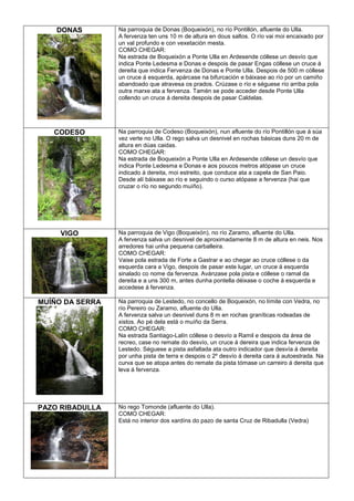 DONAS

Na parroquia de Donas (Boqueixón), no río Pontillón, afluente do Ulla.
A fervenza ten uns 10 m de altura en dous saltos. O río vai moi encaixado por
un val profundo e con vexetación mesta.
COMO CHEGAR:
Na estrada de Boqueixón a Ponte Ulla en Ardesende cóllese un desvío que
indica Ponte Ledesma e Donas e despois de pasar Engas cóllese un cruce á
dereita que indica Fervenza de Donas e Ponte Ulla. Despois de 500 m cóllese
un cruce á esquerda, apárcase na bifurcación e báixase ao río por un camiño
abandoado que atravesa os prados. Crúzase o río e séguese río arriba pola
outra marxe ata a fervenza. Tamén se pode acceder desde Ponte Ulla
collendo un cruce á dereita despois de pasar Caldelas.

CODESO

Na parroquia de Codeso (Boqueixón), nun afluente do río Pontillón que á súa
vez verte no Ulla. O rego salva un desnivel en rochas básicas duns 20 m de
altura en dúas caidas.
COMO CHEGAR:
Na estrada de Boqueixón a Ponte Ulla en Ardesende cóllese un desvío que
indica Ponte Ledesma e Donas e aos poucos metros atópase un cruce
indicado á dereita, moi estreito, que conduce ata a capela de San Paio.
Desde alí báixase ao río e seguindo o curso atópase a fervenza (hai que
cruzar o río no segundo muíño).

VIGO

Na parroquia de Vigo (Boqueixón), no río Zaramo, afluente do Ulla.
A fervenza salva un desnivel de aproximadamente 8 m de altura en neis. Nos
arredores hai unha pequena carballeira.
COMO CHEGAR:
Vaise pola estrada de Forte a Gastrar e ao chegar ao cruce cóllese o da
esquerda cara a Vigo, despois de pasar este lugar, un cruce á esquerda
sinalado co nome da fervenza. Avánzase pola pista e cóllese o ramal da
dereita e a uns 300 m, antes dunha pontella déixase o coche á esquerda e
accedese á fervenza.

MUÍÑO DA SERRA

Na parroquia de Lestedo, no concello de Boqueixón, no límite con Vedra, no
río Pereiro ou Zaramo, afluente do Ulla.
A fervenza salva un desnivel duns 8 m en rochas graníticas rodeadas de
xistos. Ao pé dela está o muíño da Serra.
COMO CHEGAR:
Na estrada Santiago-Lalín cóllese o desvío a Ramil e despois da área de
recreo, case no remate do desvío, un cruce á dereira que indica fervenza de
Lestedo. Séguese a pista asfaltada ata outro indicador que desvía á dereita
por unha pista de terra e despois o 2º desvío á dereita cara á autoestrada. Na
curva que se atopa antes do remate da pista tómase un carreiro á dereita que
leva á fervenza.

PAZO RIBADULLA

No rego Tomonde (afluente do Ulla).
COMO CHEGAR:
Está no interior dos xardíns do pazo de santa Cruz de Ribadulla (Vedra)

 