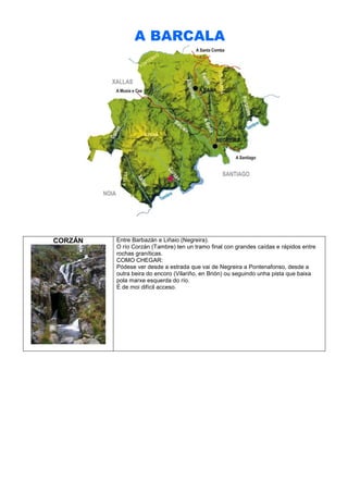A BARCALA

CORZÁN

Entre Barbazán e Liñaio (Negreira).
O río Corzán (Tambre) ten un tramo final con grandes caídas e rápidos entre
rochas graníticas.
COMO CHEGAR:
Pódese ver desde a estrada que vai de Negreira a Pontenafonso, desde a
outra beira do encoro (Vilariño, en Brión) ou seguindo unha pista que baixa
pola marxe esquerda do río.
É de moi difícil acceso.

 