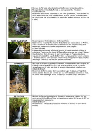 RAMIL

No rego da Férveda, afluente do Casal do Perros (río Grande-Anllóns).
No lugar de Ramil (Santa Eufemia), na parroquia de Rus (Carballo).
COMO CHEGAR:
Na estrada de Carballo a Santiago, a uns catro quilómetros, hai que coller un
cruce á esquerda que vai a Santa Eufemia de Rus. Pasada a capela cóllese
un camiño que sae da primeira curva pechada e leva ata fervenza (400 m, ida
e volta).

POZA DA FORCA

Na parroquia de Rioboo (Cabana de Bergantiños).
Río Baiabosa ou Garguiña, afluente do Cundins que á súa vez vai ao Anllóns.
Salva un desnivel de 5 m en xistos. Está rodeada dun pequeno bosque de
ribeira ben conservado rodeado de plantacións de eucaliptos.
COMO CHEGAR:
Pola estrada de Carballo a Fisterra, despois de pasar Agualada, cóllese a
estrada de Ponteceso. Ao chegar á Mata cóllese un cruce que indica Folgoso,
Capela de San Brais. Despois de atarvesar o lugar de Folgoso de abaixo
séguese en dirección á capela de San Brais e un pouco antes hai un sendeiro
á dereita que baixa entre prados e polo medio dunha plantación de eucaliptos
ata chegar á fervenza (15 minutos aproximadamente)

BRIXERÍA

No Lugar de Brixería (Cospindo-Ponteceso), no rego das Bouzas, afluente do
Pelamio, que vai ao Anllóns. O río cae bruscamente do monte formando
varias fervenzas. A máis grande e de acceso máis doado é a da Pedrosa.
COMO CHEGAR:
Na estrada de Ponteceso a Corme, pasado o lugar do Couto, unha pista á
dereita baixa a Brixería. Un carreiro que sae entre as casas conduce ao río e,
un pouco antes de chegar ao río, un desvío á esquerda chega á fervenza.

REGUEIRA

No rego da Regueira que baixa de Borneiro á enseada de Lodeiro. No seu
curto percorrido ten 24 muíños e varios pequenos saltos. Unha ruta de 3,5 km
segue case todo o seu curso.
COMO CHEGAR
Pódese facer a ruta desde o castro de Borneiro, río abaixo, ou subir desde
Lodeiro.

 