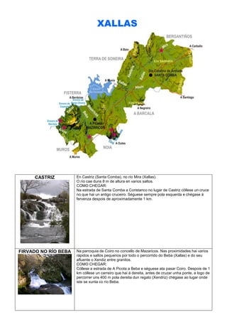 XALLAS

CASTRIZ

En Castriz (Santa Comba), no río Mira (Xallas).
O río cae duns 8 m de altura en varios saltos.
COMO CHEGAR:
Na estrada de Santa Comba a Coristanco no lugar de Castriz cóllese un cruce
no que hai un antigo cruceiro. Séguese sempre pola esquerda e chégase á
fervenza despois de aproximadamente 1 km.

FIRVADO NO RÍO BEBA

Na parroquia de Coiro no concello de Mazaricos. Nas proximidades hai varios
rápidos e saltos pequenos por todo o percorrido do Beba (Xallas) e do seu
afluente o Xendiz entre granitos.
COMO CHEGAR:
Cóllese a estrada de A Picota a Beba e séguese ata pasar Coiro. Despois de 1
km cóllese un carreiro que hai á dereita, antes de cruzar unha ponte, e logo de
percorrer uns 400 m pola dereita dun regato (Xendriz) chégase ao lugar onde
iste se xunta co río Beba.

 