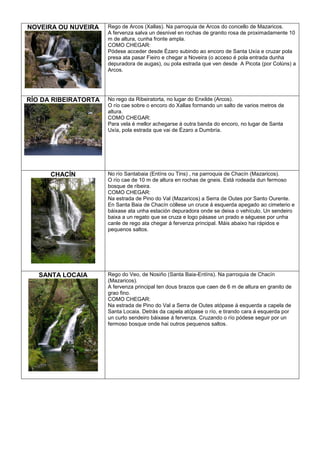 NOVEIRA OU NUVEIRA

Rego de Arcos (Xallas). Na parroquia de Arcos do concello de Mazaricos.
A fervenza salva un desnivel en rochas de granito rosa de proximadamente 10
m de altura, cunha fronte ampla.
COMO CHEGAR:
Pódese acceder desde Ézaro subindo ao encoro de Santa Uxía e cruzar pola
presa ata pasar Fieiro e chegar a Noveira (o acceso é pola entrada dunha
depuradora de augas), ou pola estrada que ven desde A Picota (por Colúns) a
Arcos.

RÍO DA RIBEIRATORTA

No rego da Ribeiratorta, no lugar do Enxilde (Arcos).
O río cae sobre o encoro do Xallas formando un salto de varios metros de
altura.
COMO CHEGAR:
Para vela é mellor achegarse á outra banda do encoro, no lugar de Santa
Uxía, pola estrada que vai de Ézaro a Dumbría.

CHACÍN

No río Santabaia (Entíns ou Tins) , na parroquia de Chacín (Mazaricos).
O río cae de 10 m de altura en rochas de gneis. Está rodeada dun fermoso
bosque de ribeira.
COMO CHEGAR:
Na estrada de Pino do Val (Mazaricos) a Serra de Outes por Santo Ourente.
En Santa Baia de Chacín cóllese un cruce á esquerda apegado ao cimeterio e
báixase ata unha estación depuradora onde se deixa o vehículo. Un sendeiro
baixa a un regato que se cruza e logo pásase un prado e séguese por unha
canle de rego ata chegar á fervenza principal. Máis abaixo hai rápidos e
pequenos saltos.

SANTA LOCAIA

Rego do Veo, de Nosiño (Santa Baia-Entíns). Na parroquia de Chacín
(Mazaricos).
A fervenza principal ten dous brazos que caen de 6 m de altura en granito de
grao fino.
COMO CHEGAR:
Na estrada de Pino do Val a Serra de Outes atópase á esquerda a capela de
Santa Locaia. Detrás da capela atópase o río, e tirando cara á esquerda por
un curto sendeiro báixase á fervenza. Cruzando o río pódese seguir por un
fermoso bosque onde hai outros pequenos saltos.

 