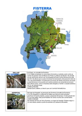 FISTERRA

XALLAS

En Ézaro, no concello de Dumbría.
O río Xallas encáixase no curso baixo formando un estreito canón entre as
rochas de granito rosa do Macizo do Pindo e o Macizo de Buxán. No remate
do seu percorrido cae ao mar na enseada de Ézaro nunha fervenza de máis
de 30 m de altura que co paso do tempo foi excavando unha poza de máis de
16 m de profundidade. A construción do encoro de Santa Uxía privou de auga
a esta fervenza e só se podía ver cando se abrían as comportas do encoro.
Nos últimos anos, como a empresa está obrigada a manter o caudal ecolóxico
do río, ten sempre auga.
COMO CHEGAR:
Desde Ézaro cóllese un desvío que vai á central hidroeléctrica.

HOSPITAL

No lugar de Hospital, na parroquia de Dumbría (concello de Dumbría).
O río do Hospital é un afluente do Xallas que discorre entre penedos
graníticos formando rápidos, pozas e pequenas fervenzas. A máis grande ten
6 m en tres saltos. Nas proximidades hai varios muíños ben conservados.
COMO CHEGAR:
Na estrada de Pino do Val a Dumbría, no lugar de Hospital. Pódese seguir o
río cara abaixo desde a ponte da estrada con bastante dificultade.

 