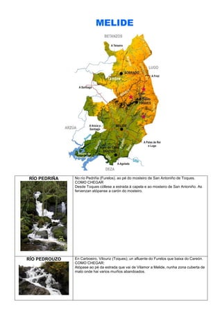 MELIDE

RÍO PEDRIÑA

RÍO PEDROUZO

No río Pedriña (Furelos), ao pé do mosteiro de San Antoniño de Toques.
COMO CHEGAR
Desde Toques cóllese a estrada á capela e ao mosteiro de San Antoniño. As
fervenzan atópanse a carón do mosteiro.

En Carboeiro, Vilouriz (Toques); un afluente do Furelos que baixa do Careón.
COMO CHEGAR:
Atópase ao pé da estrada que vai de Vilamor a Melide, nunha zona cuberta de
mato onde hai varios muíños abandoados.

 