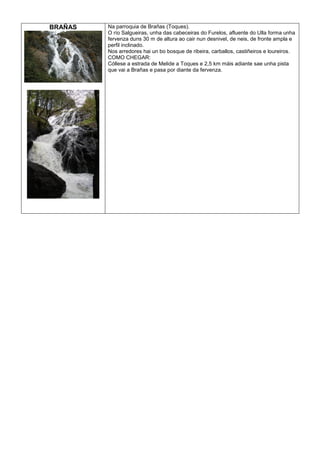 BRAÑAS

Na parroquia de Brañas (Toques).
O río Salgueiras, unha das cabeceiras do Furelos, afluente do Ulla forma unha
fervenza duns 30 m de altura ao cair nun desnivel, de neis, de fronte ampla e
perfil inclinado.
Nos arredores hai un bo bosque de ribeira, carballos, castiñeiros e loureiros.
COMO CHEGAR:
Cóllese a estrada de Melide a Toques e 2,5 km máis adiante sae unha pista
que vai a Brañas e pasa por diante da fervenza.

 