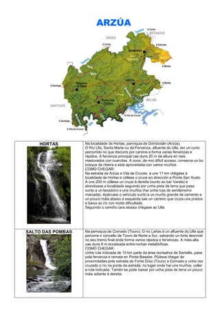ARZÚA

HORTAS

Na localidade de Hortas, parroquia de Dombodán (Arzúa).
O Río Ufa, Santa Marta ou da Fervenza, afluente do Ulla, ten un curto
percorrido no que discorre por canóns e forma varias fervenzas e
rápidos. A fervenza principal cae duns 20 m de altura en neis
mesturados con cuarcitas. A zona, de moi dificil acceso, conserva un bo
bosque de ribeira e está aproveitada con varios muíños.
COMO CHEGAR:
Na estrada de Arzúa a Vila de Cruces, a uns 11 km chégase á
localidade de Hortas e cóllese o cruce en dirección a Ponte San Xusto.
A uns 200 m cóllese un cruce á dereita (xunto ao bar Varela) e
atravésase a localidade seguindo por unha pista de terra que pasa
xunto a un lavadoiro e uns muíños (hai unha ruta de sendeirismo
marcada). Apárcase o vehículo xunto a un muíño grande de cemento e
un pouco máis abaixo á esquerda sae un carreiro que cruza uns prados
e baixa ao río con moita dificultade.
Seguindo o camiño cara abaixo chégase ao Ulla.

SALTO DAS POMBAS

Na parroquia de Cornado (Touro). O río Lañas é un afluente do Ulla que
percorre o concello de Touro de Norte a Sur, salvando un forte desnivel
no seu tramo final onde forma varios rápidos e fervenzas. A máis alta
cae duns 8 m encaixada entre rochas metafórficas.
COMO CHEGAR:
Unha ruta indicada de 10 km parte da área recreativa de Santalla, pasa
pola fervenza e remata en Ponte Basebe. Pódese chegar ás
proximidades pola estrada de Fonte Díaz (Touro) a Cornado e unha vez
cruzado o río na ponte da estrada, no lugar onde hai uns muíños, coller
a ruta indicada. Tamén se pode baixar por unha pista de terra un pouco
máis adiante á dereita.

 