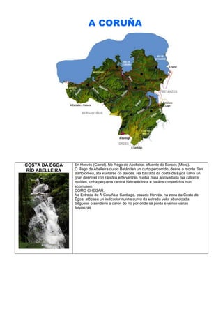A CORUÑA

COSTA DA ÉGOA
RÍO ABELLEIRA

En Hervés (Carral). No Rego de Abelleira, afluente do Barcés (Mero).
O Rego de Abelleira ou do Batán ten un curto percorrido, desde o monte San
Bartolomeu, ata xuntarse co Barcés. Na baixada da costa da Égoa salva un
gran desnivel con rápidos e fervenzas nunha zona aproveitada por catorce
muíños, unha pequena central hidroeléctrica e batáns convertidos nun
ecomuseo.
COMO CHEGAR:
Na Estrada de A Coruña a Santiago, pasado Hervés, na zona da Costa da
Égoa, atópase un indicador nunha curva da estrada vella abandoada.
Séguese o sendeiro a carón do río por onde se poida e vense varias
fervenzas.

 