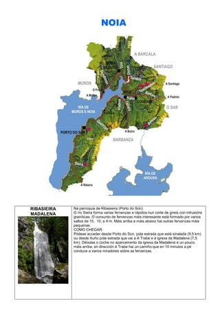 NOIA

RIBASIEIRA
MADALENA

Na parroquia de Ribasieira (Porto do Son).
O río Sieira forma varias fervenzas e rápidos nun corte de gneis con intrusións
graníticas. O conxunto de fervenzas máis interesante está formado por varios
saltos de 15, 10, e 4 m. Máis arriba e máis abaixo hai outras fervenzas máis
pequenas.
COMO CHEGAR:
Pódese acceder desde Porto do Son, pola estrada que está sinalada (9,5 km)
ou desde Xuño pola estrada que vai a A Trabe e á igrexa da Madalena (7,5
km). Déixase o coche no aparcamento da igrexa da Madalena e un pouco
máis arriba, en dirección á Trabe hai un camiño que en 10 minutos a pé
conduce a varios miradores sobre as fervenzas.

 