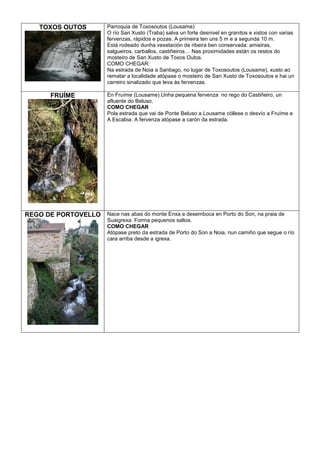 TOXOS OUTOS

Parroquia de Toxosoutos (Lousame)
O río San Xusto (Traba) salva un forte desnivel en granitos e xistos con varias
fervenzas, rápidos e pozas. A primeira ten uns 5 m e a segunda 10 m.
Está rodeado dunha vexetación de ribeira ben conservada: amieiras,
salgueiros, carballos, castiñeiros… Nas proximidades están os restos do
mosteiro de San Xusto de Toxos Outos.
COMO CHEGAR:
Na estrada de Noia a Santiago, no lugar de Toxosoutos (Lousame), xusto ao
rematar a localidade atópase o mosteiro de San Xusto de Toxosoutos e hai un
carreiro sinalizado que leva ás fervenzas.

FRUÍME

En Fruíme (Lousame).Unha pequena fervenza no rego do Castiñeiro, un
afluente do Beluso.
COMO CHEGAR
Pola estrada que vai de Ponte Beluso a Lousame cóllese o desvío a Fruíme e
A Escabia. A fervenza atópase a carón da estrada.

REGO DE PORTOVELLO Nace nas abas do monte Enxa e desemboca en Porto do Son, na praia de
Suaigrexa. Forma pequenos saltos.
COMO CHEGAR
Atópase preto da estrada de Porto do Son a Noia, nun camiño que segue o río
cara arriba desde a igrexa.

 