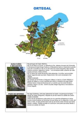 ORTEGAL

AUGA CAÍDA
A MEXADOIRA

Na parroquia de Caión (Mañón).
No río do Seixo ou Couce, un afluente do Sor, debaixo da serra da Coriscada.
A fervenza principal (Auga Caída ou A Mexadoira) salva un desnivel en granito
duns 50 m de altura e cae no río Sor pola súa marxe esquerda. Nas marxes
medran amieiras, salgueiros, fentos… e os arredores están cubertos de mato
espeso de toxos, silvas e fentos.
No río Seixo hai outras fervenzas máis pequenas, río arriba, que se poden
atopar seguindo pola súa beira. Nesta zona o Sor corre encaixado e ten
rápidos.
COMO CHEGAR:
Na estrada de As Pontes a Ortigueira cóllese un desvío a Caión (Mañón) e
desde alí cóllese un cruce á dereita que indica o miradoiro de auga Caída.
Pódese baixar á base da fervenza por un carreiro que hai onde remata a
estrada e seguir o río Sor. Tamén se pode chegar seguindo a ruta desde A
Ponte Segade.

POZO DO INFERNO

No rego Cerdeiras, unha das cabeceiras do Casón, na parroquia de Santo
Adrián de Veiga (Ortigueira). Atópase ao pé dos restos do castelo de Casón.
COMO CHEGAR:
Unha ruta de sendeirismo sube preto do río e permite achegarse en varios
puntos e para localizar as fervenzas hai que baixar ao río seguindo o ruído, por
entre o mato. A máis grande está xusto ao pé dunha crista rochosa que baixa
desde o castelo. Pódese acceder en coche por unha pista que baixa desde o
acceso ao castelo de Casón.

 