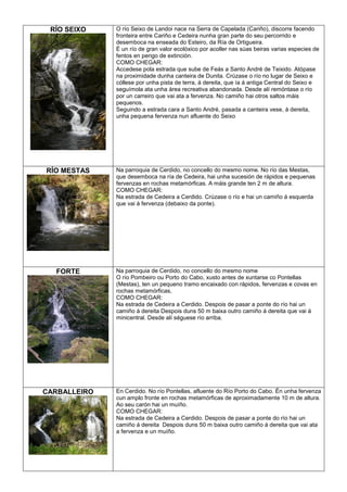 RÍO SEIXO

O río Seixo de Landoi nace na Serra de Capelada (Cariño), discorre facendo
fronteira entre Cariño e Cedeira nunha gran parte do seu percorrido e
desemboca na enseada do Esteiro, da Ría de Ortigueira.
É un río de gran valor ecolóxico por acoller nas súas beiras varias especies de
fentos en perigo de extinción.
COMO CHEGAR:
Accedese pola estrada que sube de Feás a Santo André de Teixido. Atópase
na proximidade dunha canteira de Dunita. Crúzase o río no lugar de Seixo e
cóllese por unha pista de terra, á dereita, que ía á antiga Central do Seixo e
seguímola ata unha área recreativa abandonada. Desde alí remóntase o río
por un carreiro que vai ata a fervenza. No camiño hai otros saltos máis
pequenos.
Seguindo a estrada cara a Santo André, pasada a canteira vese, á dereita,
unha pequena fervenza nun afluente do Seixo

RÍO MESTAS

Na parroquia de Cerdido, no concello do mesmo nome. No río das Mestas,
que desemboca na ría de Cedeira, hai unha sucesión de rápidos e pequenas
fervenzas en rochas metamórficas. A máis grande ten 2 m de altura.
COMO CHEGAR:
Na estrada de Cedeira a Cerdido. Crúzase o río e hai un camiño á esquerda
que vai á fervenza (debaixo da ponte).

FORTE

Na parroquia de Cerdido, no concello do mesmo nome
O río Pombeiro ou Porto do Cabo, xusto antes de xuntarse co Pontellas
(Mestas), ten un pequeno tramo encaixado con rápidos, fervenzas e covas en
rochas metamórficas,
COMO CHEGAR:
Na estrada de Cedeira a Cerdido. Despois de pasar a ponte do río hai un
camiño á dereita Despois duns 50 m baixa outro camiño á dereita que vai á
minicentral. Desde alí séguese río arriba.

CARBALLEIRO

En Cerdido. No río Pontellas, afluente do Río Porto do Cabo. Én unha fervenza
cun amplo fronte en rochas metamórficas de aproximadamente 10 m de altura.
Ao seu carón hai un muíño.
COMO CHEGAR:
Na estrada de Cedeira a Cerdido. Despois de pasar a ponte do río hai un
camiño á dereita Despois duns 50 m baixa outro camiño á dereita que vai ata
a fervenza e un muíño.

 