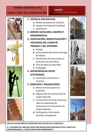 TEMARIO ESPECÍFICO (TPC)

TARJETA PROF. DE LA CONSTRUCCIÓN

                      1. TÉCNICAS PREVENTIVAS
                            a. Medios de protección colectiva.
                            b. Equipos de Protección Individual
                            c. Señalización
                      2. MEDIOS AUXILIARES, EQUIPOS Y
                         HERRAMIENTAS.
                      3. VERIFICACIÓN, INDENTIFICACIÓN Y
                         VIGILANCIA DEL LUGAR DE
                         TRABAJO Y DEL ENTORNO.
                            a. Riesgos.
                            b. Conocimiento del entorno del lugar
                               de trabajo.
                            c. Planificación de tareas desde un
                               punto de vista preventivo.
                            d. Ficha de datos de seguridad.
                            e. Simbología.
                      4. INTERFERENCIAS ENTRE
                         ACTIVIDADES.
                            a. Actividades simultáneas o
                               sucesivas.
                      5. DERECHOS Y OBLIGACIONES.
                            a. Marco normativo general y
                               específico.
                            b. Organización de la prevención de
                               riesgos laborales.
                            c. Fomento de la toma de conciencia
                               sobre la importancia de
                               involucrarse en la prevención de
                               riesgos laborales.
                            d. Participación, información,
                               consultas y propuestas.


MÁS DE CUATRO AÑOS DE FORMACIÓN NOS AVALAN EN TU PROVINCIA.

EL 1 DE ENERO DEL AÑO QUE VIENE SERÁ OBLIGATORIO DISPONER DE ESTA TARJETA DE
PROFESIONALIDAD. ¿¿A QUÉ ESPERA PARA INFORMARSE??
 