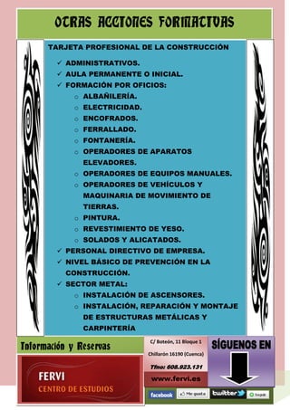 OTRAS ACCIONES FORMATIVAS
      TARJETA PROFESIONAL DE LA CONSTRUCCIÓN

         ADMINISTRATIVOS.
         AULA PERMANENTE O INICIAL.
         FORMACIÓN POR OFICIOS:
             o ALBAÑILERÍA.
             o ELECTRICIDAD.
             o ENCOFRADOS.
             o FERRALLADO.
             o FONTANERÍA.
             o OPERADORES DE APARATOS
               ELEVADORES.
             o OPERADORES DE EQUIPOS MANUALES.
             o OPERADORES DE VEHÍCULOS Y
               MAQUINARIA DE MOVIMIENTO DE
               TIERRAS.
             o PINTURA.
             o REVESTIMIENTO DE YESO.
             o SOLADOS Y ALICATADOS.
         PERSONAL DIRECTIVO DE EMPRESA.
         NIVEL BÁSICO DE PREVENCIÓN EN LA
           CONSTRUCCIÓN.
         SECTOR METAL:
             o INSTALACIÓN DE ASCENSORES.
             o INSTALACIÓN, REPARACIÓN Y MONTAJE
               DE ESTRUCTURAS METÁLICAS Y
               CARPINTERÍA
                               C/ Boteón, 11 Bloque 1
Información y Reservas
                               Chillarón 16190 (Cuenca)

                               Tfno: 608.923.131

                                www.fervi.es
 