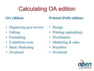Calculating OA edition OA edition: Organising peer review  Editing Formatting  E-platform costs Basic Marketing Overhead Printed (PoD) edition: Design Printing (uploading) Distribution Marketing & sales Royalties Overhead 