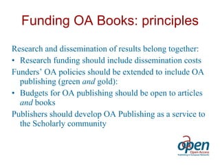 Funding OA Books: principles Research and dissemination of results belong together: Research funding should include dissemination costs Funders’ OA policies should be extended to include OA publishing (green  and  gold): Budgets for OA publishing should be open to articles  and  books Publishers should develop OA Publishing as a service to the Scholarly community 