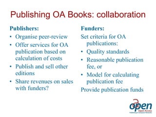 Publishing OA Books: collaboration Publishers: Organise peer-review  Offer services for OA publication based on calculation of costs Publish and sell other editions Share revenues on sales with funders? Funders: Set criteria for OA publications: Quality standards Reasonable publication fee, or Model for calculating publication fee Provide publication funds 