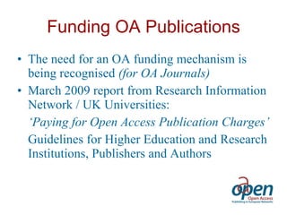 Funding OA Publications The need for an OA funding mechanism is being recognised  (for OA Journals) March 2009 report from Research Information Network / UK Universities: ‘ Paying for Open Access Publication Charges’ Guidelines for Higher Education and Research Institutions, Publishers and Authors 