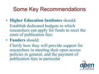 Some Key Recommendations Higher Education Institutes  should: Establish dedicated budgets to which researchers can apply for funds to meet the costs of publication fees Funders  should: Clarify how they will provide support for researchers in meeting their open access policies in general, and the payment of publication fees in particular 