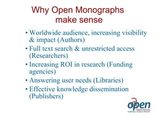 Why Open Monographs  make sense Worldwide audience, increasing visibility & impact (Authors) Full text search & unrestricted access (Researchers) Increasing ROI in research (Funding agencies) Answering user needs (Libraries) Effective knowledge dissemination (Publishers) 