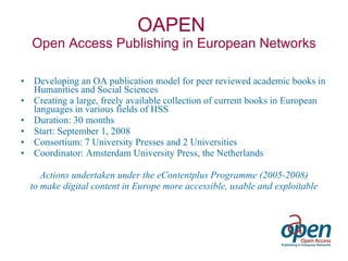 OAPEN  Open Access Publishing in European Networks Developing an OA publication model for peer reviewed academic books in Humanities and Social Sciences Creating a large, freely available collection of current books in European languages in various fields of HSS  Duration: 30 months Start: September 1, 2008 Consortium: 7 University Presses and 2 Universities Coordinator: Amsterdam University Press, the Netherlands Actions undertaken under the eContentplus Programme (2005-2008) to make digital content in Europe more accessible, usable and exploitable 