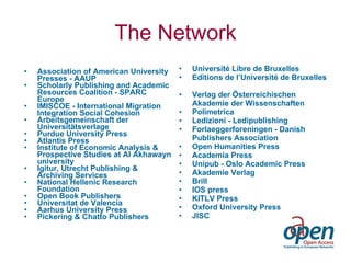 The Network Association of American University Presses - AAUP  Scholarly Publishing and Academic Resources Coalition - SPARC Europe IMISCOE - International Migration Integration Social Cohesion Arbeitsgemeinschaft der Universitätsverlage Purdue University Press Atlantis Press Institute of Economic Analysis & Prospective Studies at Al Akhawayn university Igitur, Utrecht Publishing & Archiving Services   National Hellenic Research Foundation Open Book Publishers Universitat de Valencia   Aarhus University Press Pickering & Chatto Publishers Université Libre de Bruxelles Editions de l’Université de Bruxelles Verlag der Österreichischen Akademie der Wissenschaften Polimetrica Ledizioni - Ledipublishing Forlaeggerforeningen - Danish Publishers Association Open Humanities Press Academia Press  Unipub - Oslo Academic Press Akademie Verlag Brill IOS press KITLV Press Oxford University Press JISC   