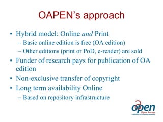 OAPEN’s approach Hybrid model: Online  and  Print Basic online edition is free (OA edition) Other editions (print or PoD, e-reader) are sold Funder of research pays for publication of OA edition  Non-exclusive transfer of copyright Long term availability Online Based on repository infrastructure 
