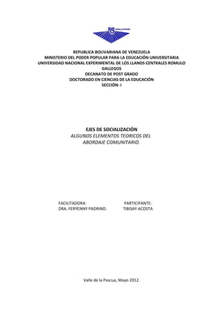 REPUBLICA BOLIVARIANA DE VENEZUELA
   MINISTERIO DEL PODER POPULAR PARA LA EDUCACIÓN UNIVERSITARIA
UNIVERSIDAD NACIONAL EXPERIMENTAL DE LOS LLANOS CENTRALES ROMULO
                             GALLEGOS
                     DECANATO DE POST GRADO
              DOCTORADO EN CIENCIAS DE LA EDUCACIÓN
                             SECCIÓN: I




                   EJES DE SOCIALIZACIÓN
              ALGUNOS ELEMENTOS TEORICOS DEL
                  ABORDAJE COMUNITARIO.




        FACILITADORA:                   PARTICIPANTE:
        DRA. FERYENNY PADRINO.          TIBISAY ACOSTA




                   Valle de la Pascua, Mayo 2012.
 