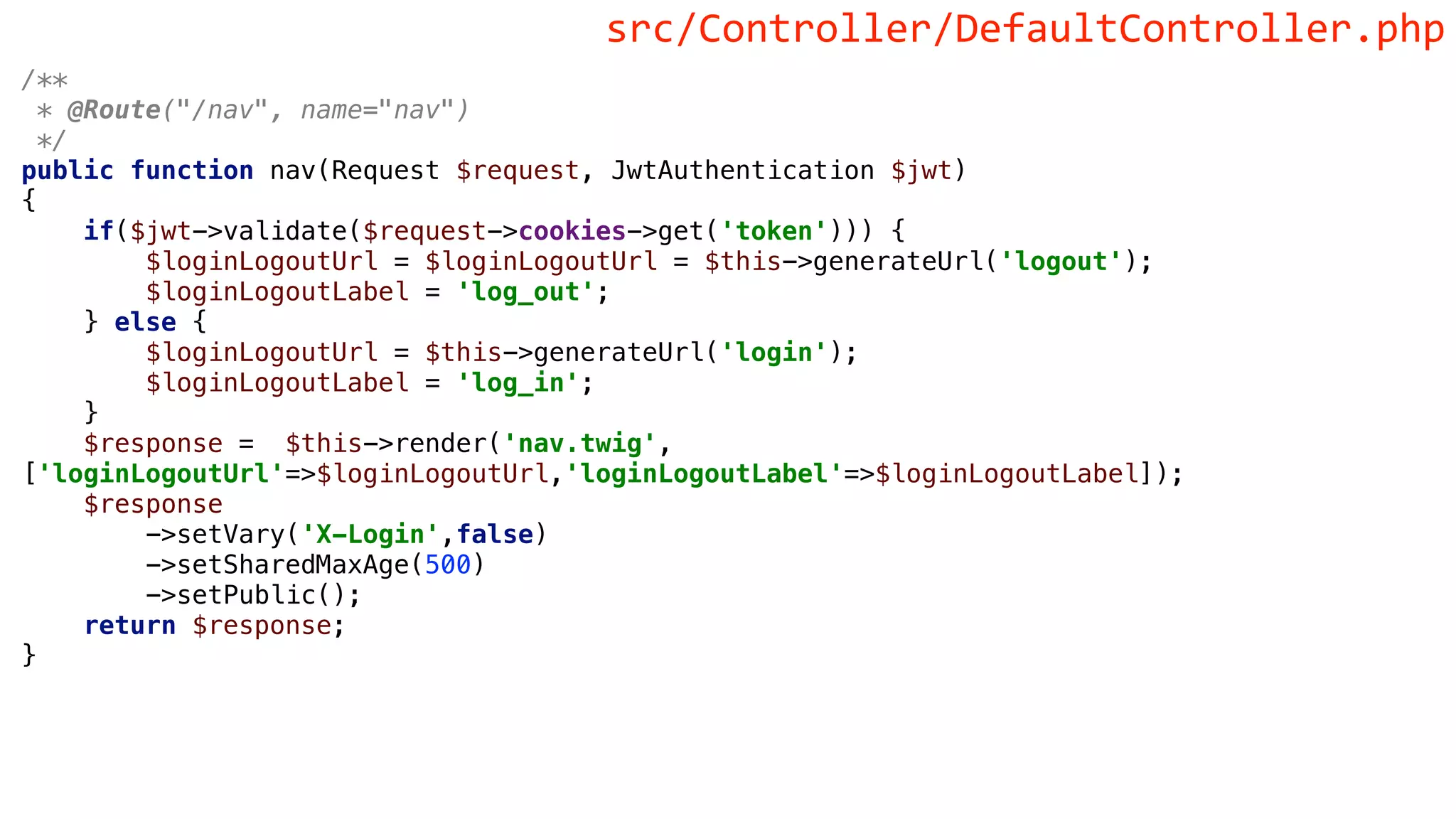 /**
* @Route("/nav", name="nav")
*/
public function nav(Request $request, JwtAuthentication $jwt)
{
if($jwt->validate($request->cookies->get('token'))) {
$loginLogoutUrl = $loginLogoutUrl = $this->generateUrl('logout');
$loginLogoutLabel = 'log_out';
} else {
$loginLogoutUrl = $this->generateUrl('login');
$loginLogoutLabel = 'log_in';
}
$response = $this->render('nav.twig',
['loginLogoutUrl'=>$loginLogoutUrl,'loginLogoutLabel'=>$loginLogoutLabel]);
$response
->setVary('X-Login',false)
->setSharedMaxAge(500)
->setPublic();
return $response;
}
src/Controller/DefaultController.php
 
