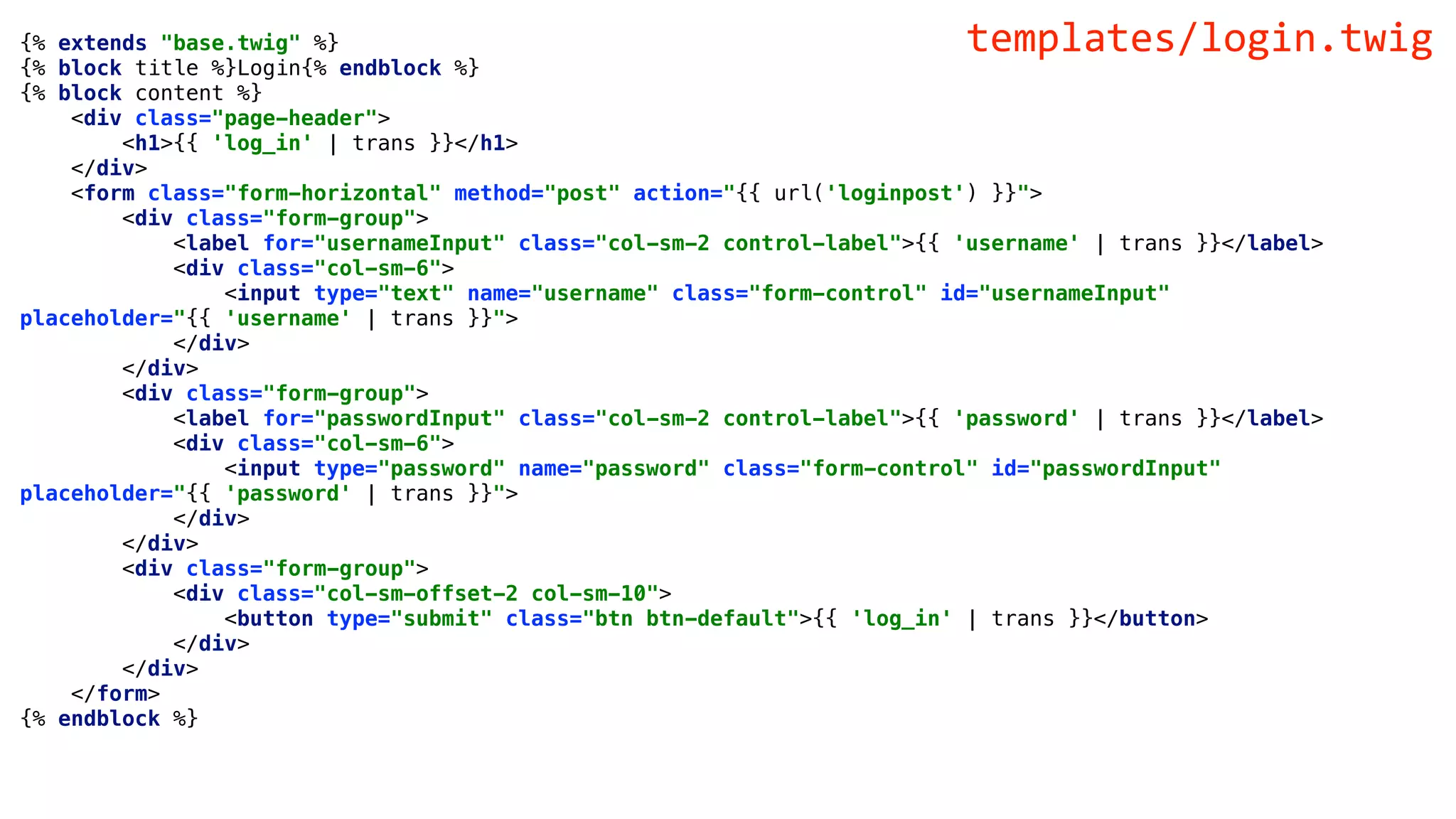 {% extends "base.twig" %}
{% block title %}Login{% endblock %}
{% block content %}
<div class="page-header">
<h1>{{ 'log_in' | trans }}</h1>
</div>
<form class="form-horizontal" method="post" action="{{ url('loginpost') }}">
<div class="form-group">
<label for="usernameInput" class="col-sm-2 control-label">{{ 'username' | trans }}</label>
<div class="col-sm-6">
<input type="text" name="username" class="form-control" id="usernameInput"
placeholder="{{ 'username' | trans }}">
</div>
</div>
<div class="form-group">
<label for="passwordInput" class="col-sm-2 control-label">{{ 'password' | trans }}</label>
<div class="col-sm-6">
<input type="password" name="password" class="form-control" id="passwordInput"
placeholder="{{ 'password' | trans }}">
</div>
</div>
<div class="form-group">
<div class="col-sm-offset-2 col-sm-10">
<button type="submit" class="btn btn-default">{{ 'log_in' | trans }}</button>
</div>
</div>
</form>
{% endblock %}
templates/login.twig
 