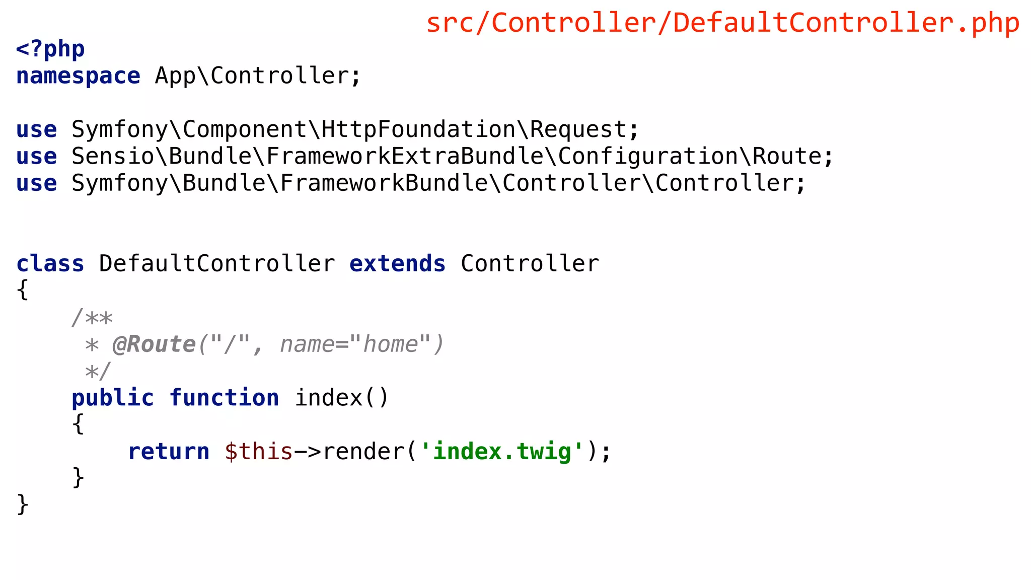 <?php
namespace AppController;
use SymfonyComponentHttpFoundationRequest;
use SensioBundleFrameworkExtraBundleConfigurationRoute;
use SymfonyBundleFrameworkBundleControllerController;
class DefaultController extends Controller
{
/**
* @Route("/", name="home")
*/
public function index()
{
return $this->render('index.twig');
}
}
src/Controller/DefaultController.php
 