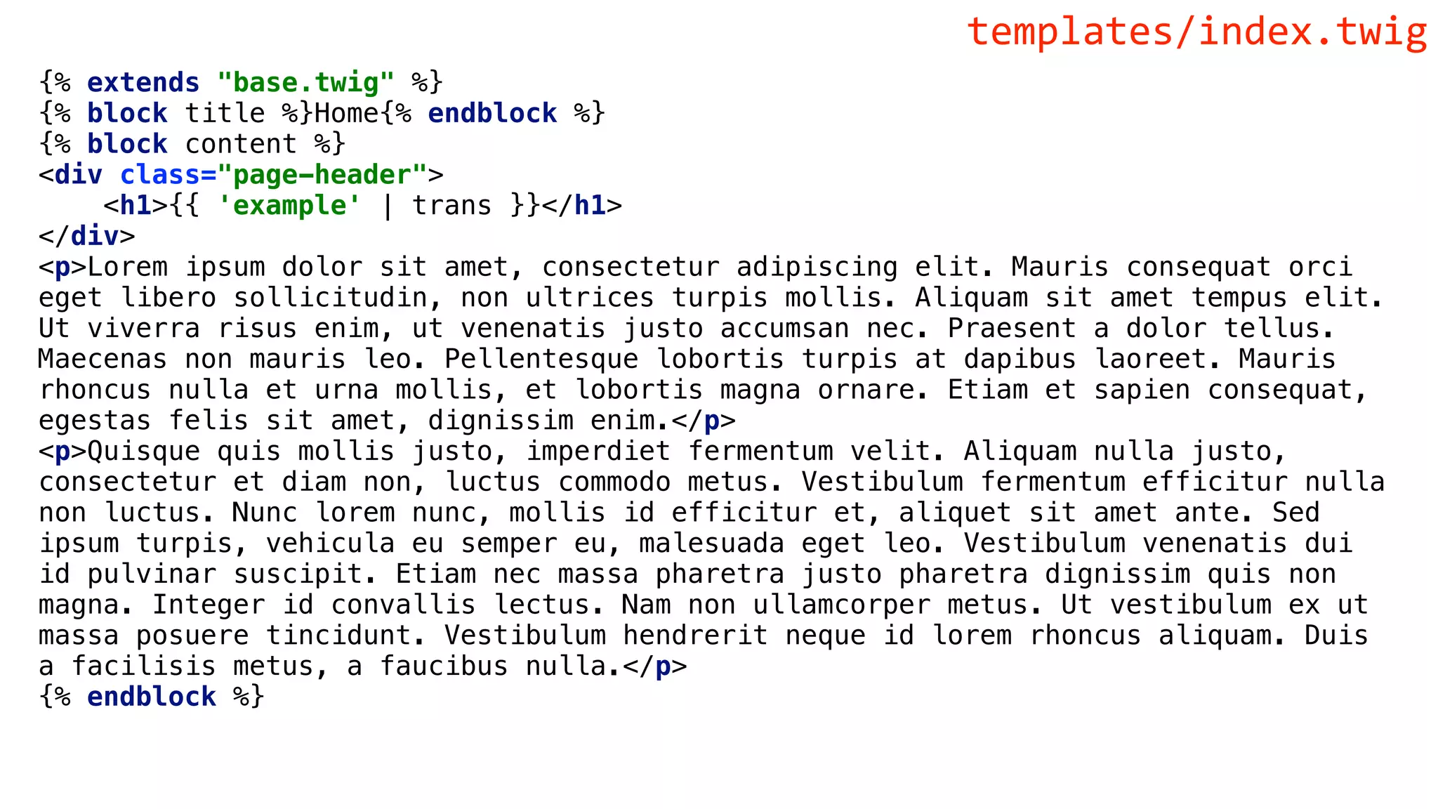 {% extends "base.twig" %}
{% block title %}Home{% endblock %}
{% block content %}
<div class="page-header">
<h1>{{ 'example' | trans }}</h1>
</div>
<p>Lorem ipsum dolor sit amet, consectetur adipiscing elit. Mauris consequat orci
eget libero sollicitudin, non ultrices turpis mollis. Aliquam sit amet tempus elit.
Ut viverra risus enim, ut venenatis justo accumsan nec. Praesent a dolor tellus.
Maecenas non mauris leo. Pellentesque lobortis turpis at dapibus laoreet. Mauris
rhoncus nulla et urna mollis, et lobortis magna ornare. Etiam et sapien consequat,
egestas felis sit amet, dignissim enim.</p>
<p>Quisque quis mollis justo, imperdiet fermentum velit. Aliquam nulla justo,
consectetur et diam non, luctus commodo metus. Vestibulum fermentum efficitur nulla
non luctus. Nunc lorem nunc, mollis id efficitur et, aliquet sit amet ante. Sed
ipsum turpis, vehicula eu semper eu, malesuada eget leo. Vestibulum venenatis dui
id pulvinar suscipit. Etiam nec massa pharetra justo pharetra dignissim quis non
magna. Integer id convallis lectus. Nam non ullamcorper metus. Ut vestibulum ex ut
massa posuere tincidunt. Vestibulum hendrerit neque id lorem rhoncus aliquam. Duis
a facilisis metus, a faucibus nulla.</p>
{% endblock %}
templates/index.twig
 