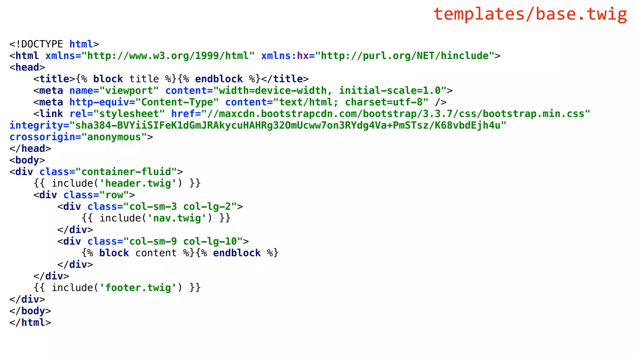 <!DOCTYPE html>
<html xmlns="http://www.w3.org/1999/html" xmlns:hx="http://purl.org/NET/hinclude">
<head>
<title>{% block title %}{% endblock %}</title>
<meta name="viewport" content="width=device-width, initial-scale=1.0">
<meta http-equiv="Content-Type" content="text/html; charset=utf-8" />
<link rel="stylesheet" href="//maxcdn.bootstrapcdn.com/bootstrap/3.3.7/css/bootstrap.min.css"
integrity="sha384-BVYiiSIFeK1dGmJRAkycuHAHRg32OmUcww7on3RYdg4Va+PmSTsz/K68vbdEjh4u"
crossorigin="anonymous">
</head>
<body>
<div class="container-fluid">
{{ include('header.twig') }}
<div class="row">
<div class="col-sm-3 col-lg-2">
{{ include('nav.twig') }}
</div>
<div class="col-sm-9 col-lg-10">
{% block content %}{% endblock %}
</div>
</div>
{{ include('footer.twig') }}
</div>
</body>
</html>
templates/base.twig
 