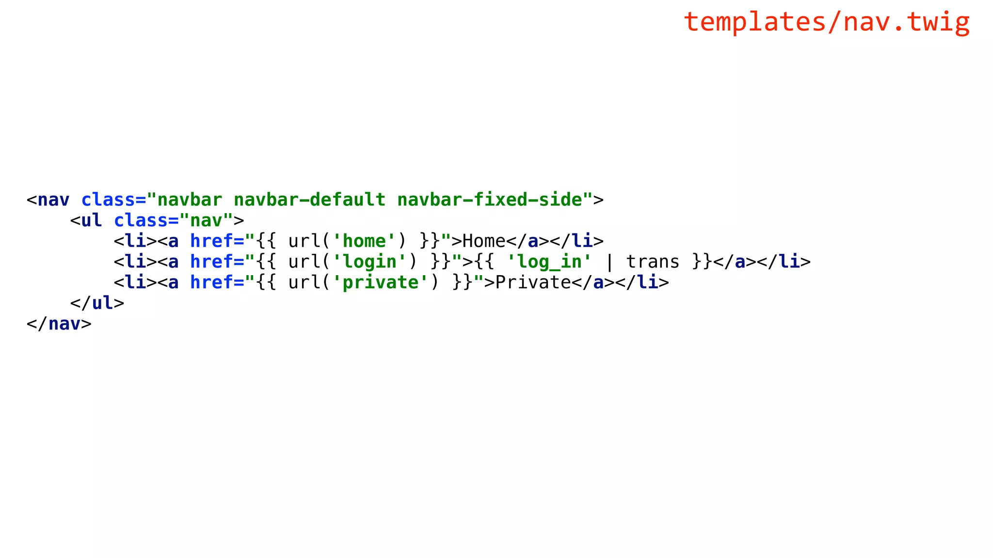<nav class="navbar navbar-default navbar-fixed-side">
<ul class="nav">
<li><a href="{{ url('home') }}">Home</a></li>
<li><a href="{{ url('login') }}">{{ 'log_in' | trans }}</a></li>
<li><a href="{{ url('private') }}">Private</a></li>
</ul>
</nav>
templates/nav.twig
 