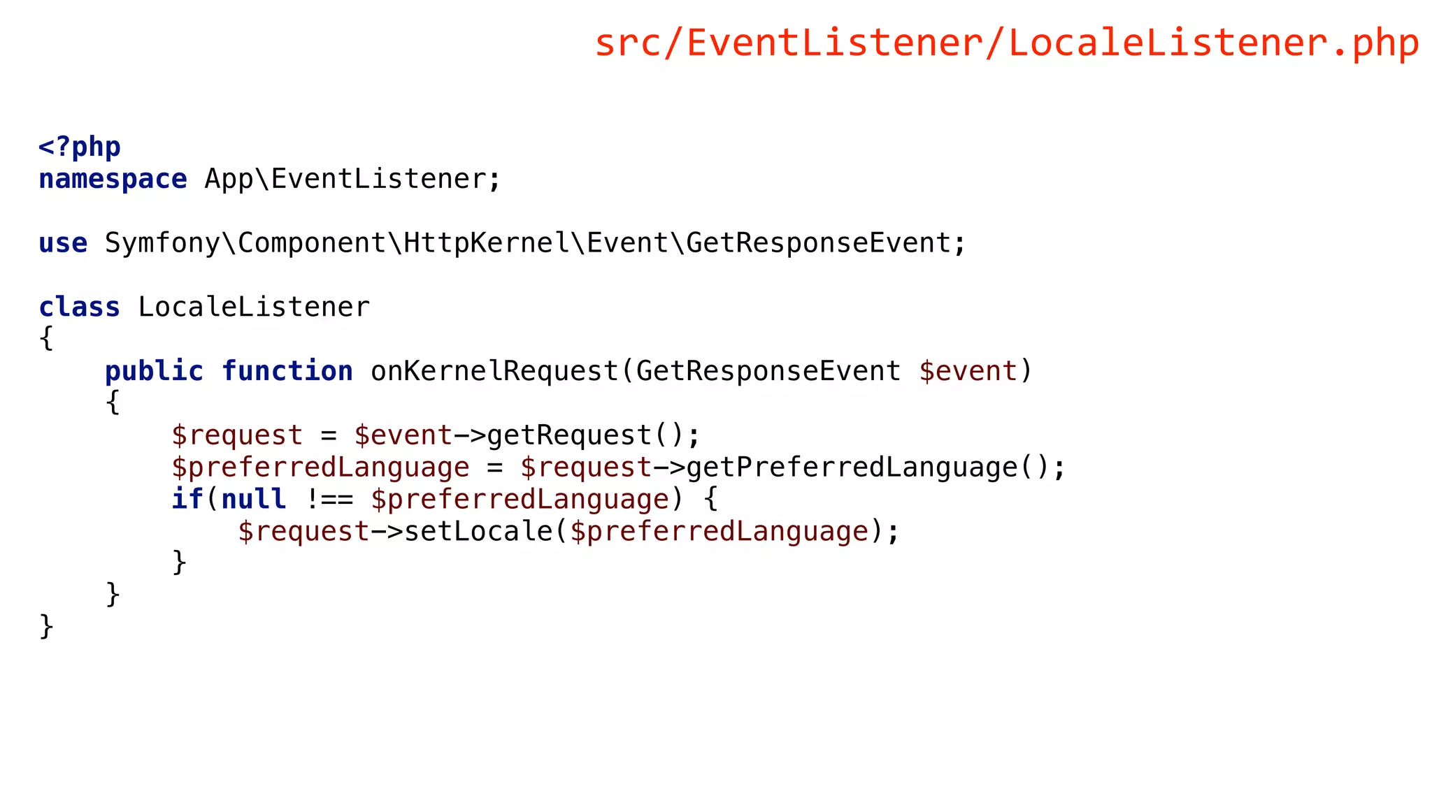 <?php
namespace AppEventListener;
use SymfonyComponentHttpKernelEventGetResponseEvent;
class LocaleListener
{
public function onKernelRequest(GetResponseEvent $event)
{
$request = $event->getRequest();
$preferredLanguage = $request->getPreferredLanguage();
if(null !== $preferredLanguage) {
$request->setLocale($preferredLanguage);
}
}
}
src/EventListener/LocaleListener.php
 