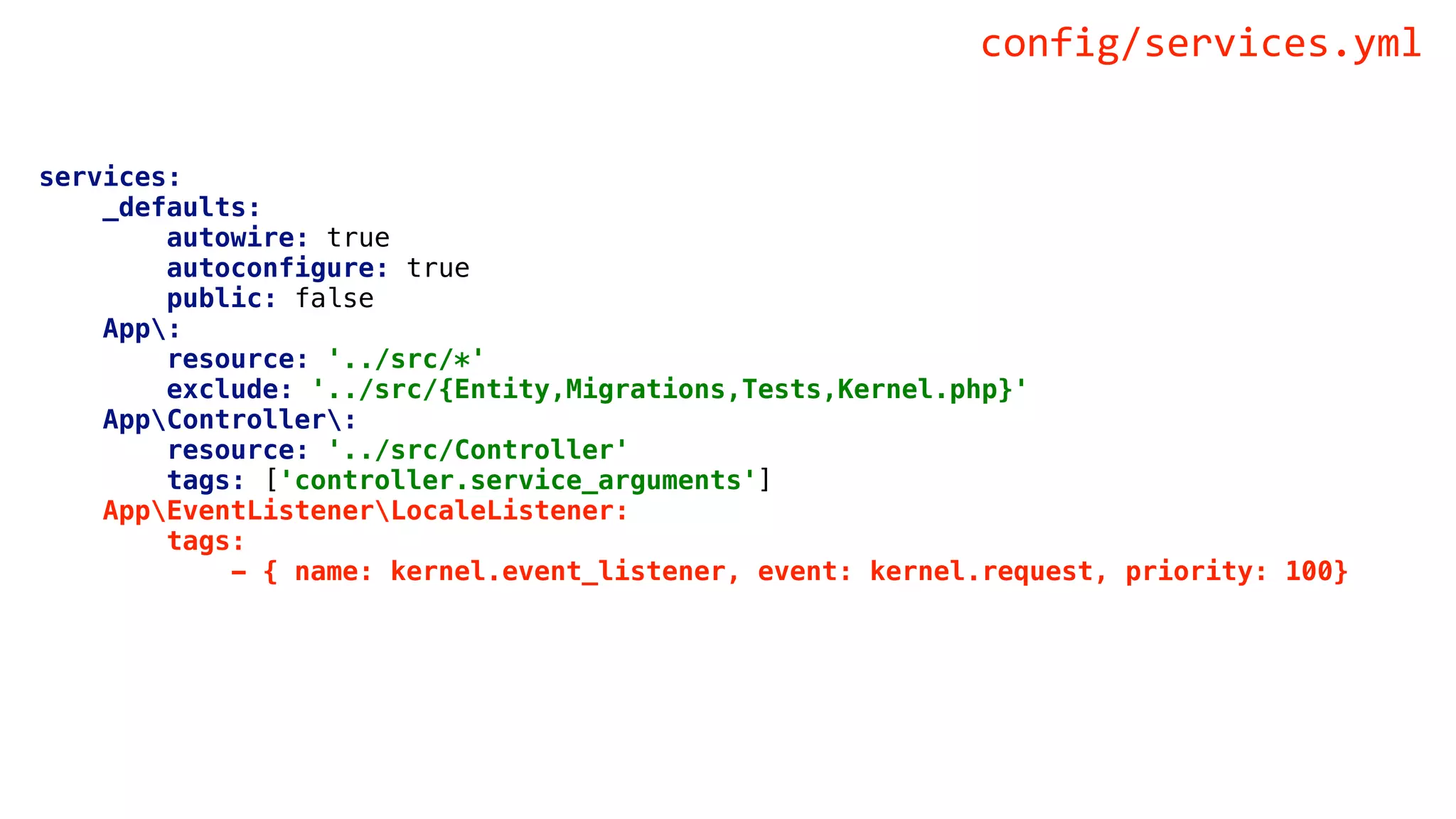 services:
_defaults:
autowire: true
autoconfigure: true
public: false
App:
resource: '../src/*'
exclude: '../src/{Entity,Migrations,Tests,Kernel.php}'
AppController:
resource: '../src/Controller'
tags: ['controller.service_arguments']
AppEventListenerLocaleListener:
tags:
- { name: kernel.event_listener, event: kernel.request, priority: 100}
config/services.yml
 