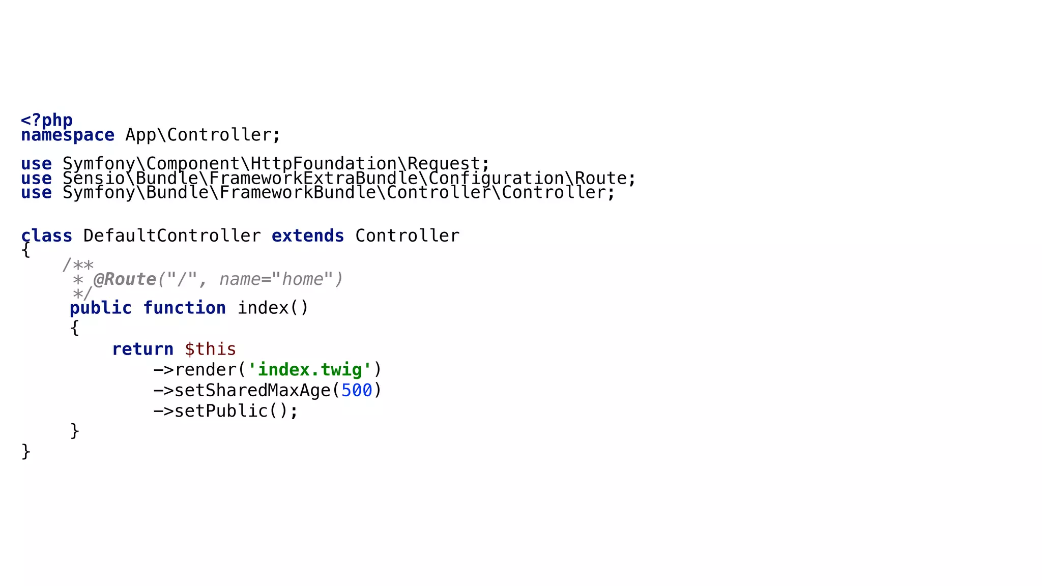 <?php
namespace AppController;
use SymfonyComponentHttpFoundationRequest;
use SensioBundleFrameworkExtraBundleConfigurationRoute;
use SymfonyBundleFrameworkBundleControllerController;
class DefaultController extends Controller
{
/**
* @Route("/", name="home")
*/
public function index()
{
return $this
->render('index.twig')
->setSharedMaxAge(500)
->setPublic();
}
}
 