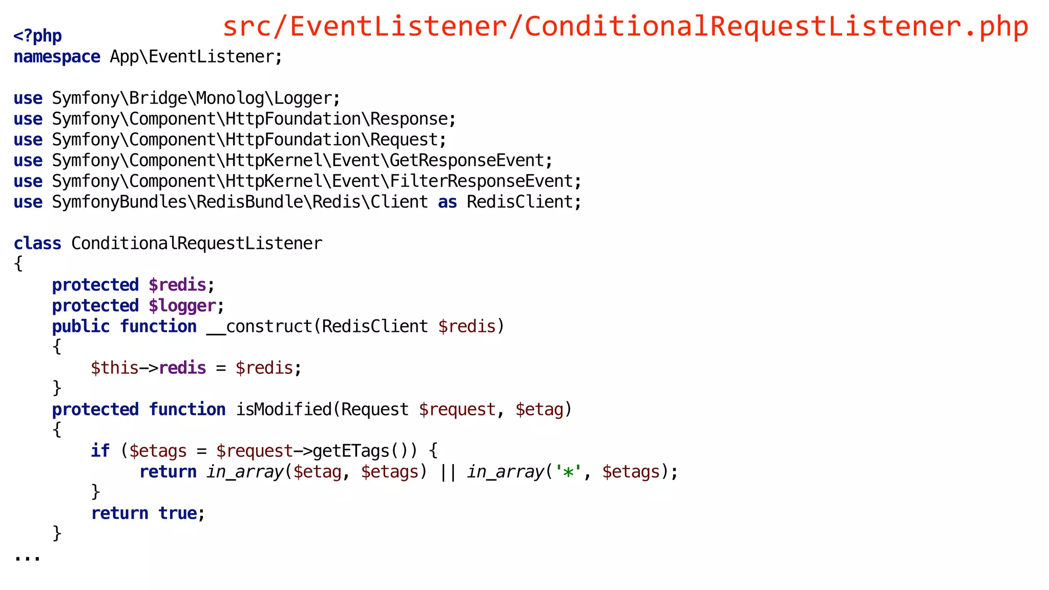 <?php
namespace AppEventListener;
use SymfonyBridgeMonologLogger;
use SymfonyComponentHttpFoundationResponse;
use SymfonyComponentHttpFoundationRequest;
use SymfonyComponentHttpKernelEventGetResponseEvent;
use SymfonyComponentHttpKernelEventFilterResponseEvent;
use SymfonyBundlesRedisBundleRedisClient as RedisClient;
class ConditionalRequestListener
{
protected $redis;
protected $logger;
public function __construct(RedisClient $redis)
{
$this->redis = $redis;
}
protected function isModified(Request $request, $etag)
{
if ($etags = $request->getETags()) {
return in_array($etag, $etags) || in_array('*', $etags);
}
return true;
}
...
src/EventListener/ConditionalRequestListener.php
 