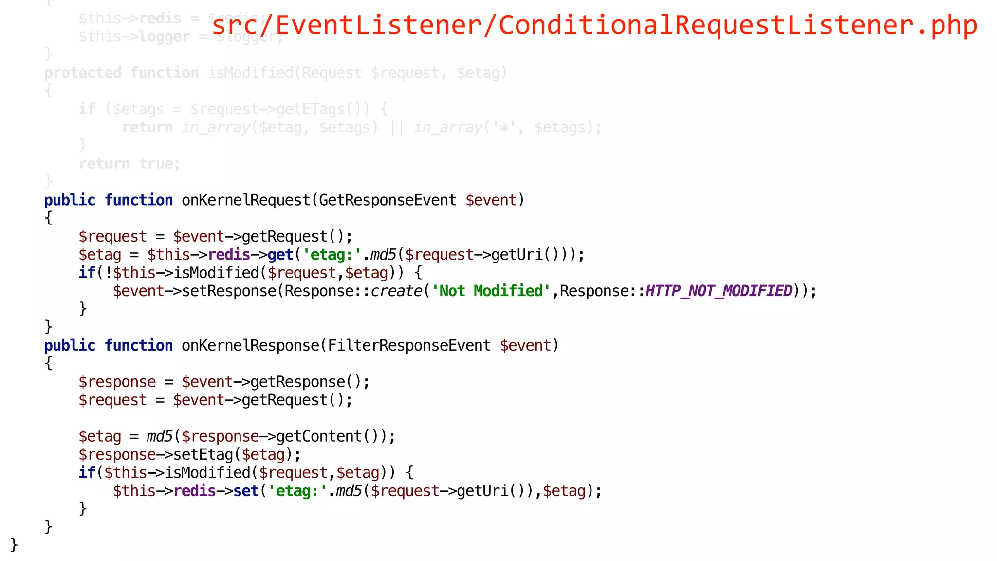 {
$this->redis = $redis;
$this->logger = $logger;
}
protected function isModified(Request $request, $etag)
{
if ($etags = $request->getETags()) {
return in_array($etag, $etags) || in_array('*', $etags);
}
return true;
}
public function onKernelRequest(GetResponseEvent $event)
{
$request = $event->getRequest();
$etag = $this->redis->get('etag:'.md5($request->getUri()));
if(!$this->isModified($request,$etag)) {
$event->setResponse(Response::create('Not Modified',Response::HTTP_NOT_MODIFIED));
}
}
public function onKernelResponse(FilterResponseEvent $event)
{
$response = $event->getResponse();
$request = $event->getRequest();
$etag = md5($response->getContent());
$response->setEtag($etag);
if($this->isModified($request,$etag)) {
$this->redis->set('etag:'.md5($request->getUri()),$etag);
}
}
}
src/EventListener/ConditionalRequestListener.php
 